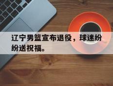 开云online-辽宁男篮宣布退役，球迷纷纷送祝福。