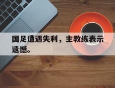开云电子-国足遭遇失利，主教练表示遗憾。
