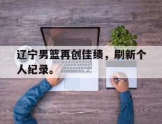 开云网页-辽宁男篮再创佳绩，刷新个人纪录。