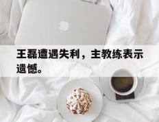 开云online-王磊遭遇失利，主教练表示遗憾。