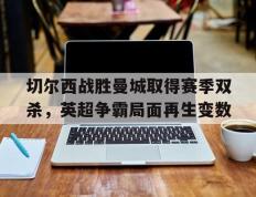 开云网页-切尔西战胜曼城取得赛季双杀，英超争霸局面再生变数
